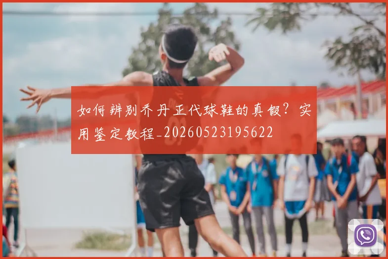 如何辨别乔丹正代球鞋的真假？实用鉴定教程_20260523195622