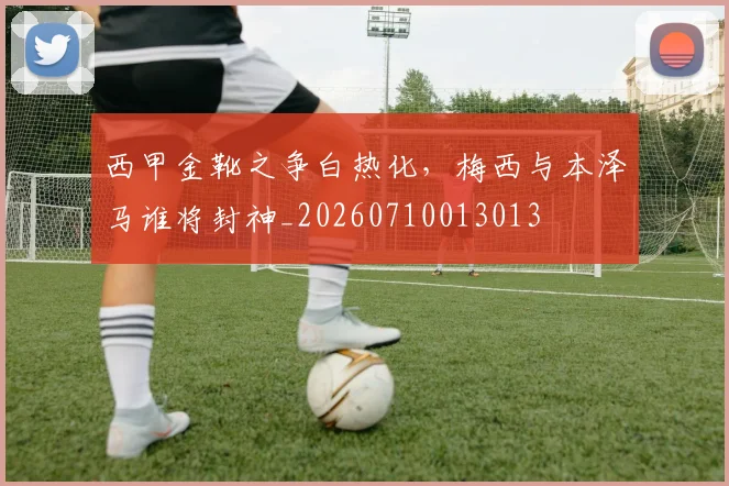 西甲金靴之争白热化,梅西与本泽马谁将封神_20260710013013