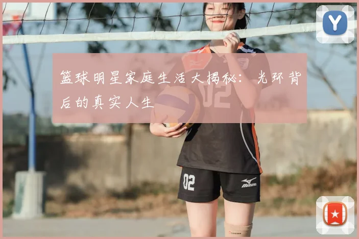 篮球明星家庭生活大揭秘：光环背后的真实人生