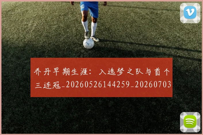 乔丹早期生涯：入选梦之队与首个三连冠_20260526144259_20260703210249