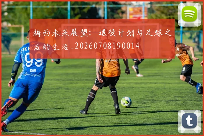 梅西未来展望：退役计划与足球之后的生活_20260708190014