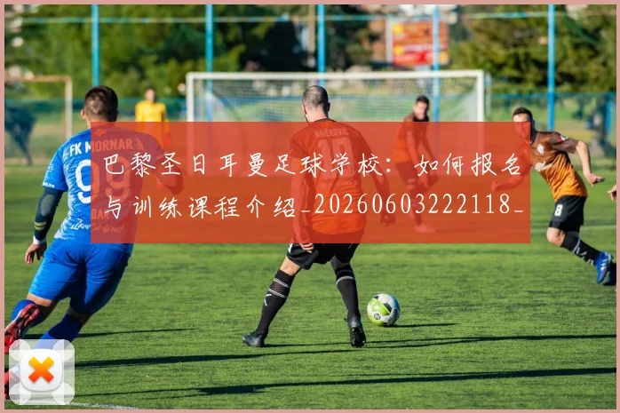 巴黎圣日耳曼足球学校:如何报名与训练课程介绍_20260603222118_20260707012244_20260722154635