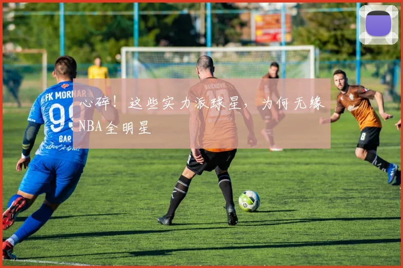 心碎!这些实力派球星,为何无缘NBA全明星