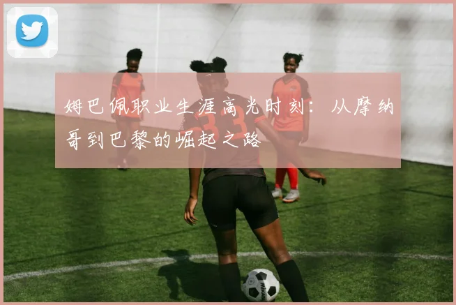 姆巴佩职业生涯高光时刻:从摩纳哥到巴黎的崛起之路