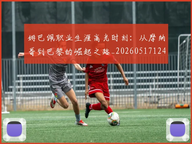 姆巴佩职业生涯高光时刻：从摩纳哥到巴黎的崛起之路_20260517124739
