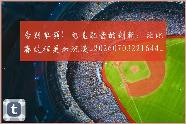 告别单调！电竞配音的创新，让比赛过程更加沉浸_20260703221644_20260718210013