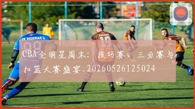 CBA全明星周末：技巧赛、三分赛与扣篮大赛盛宴_20260526125024