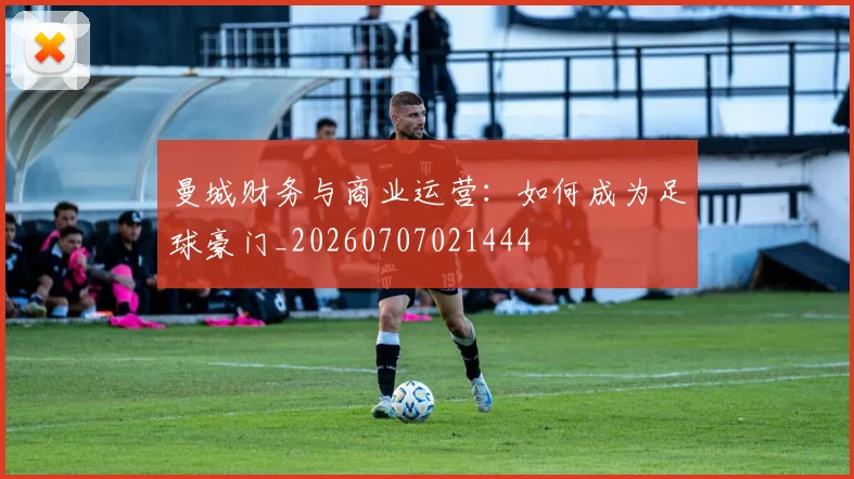 曼城财务与商业运营:如何成为足球豪门_20260707021444