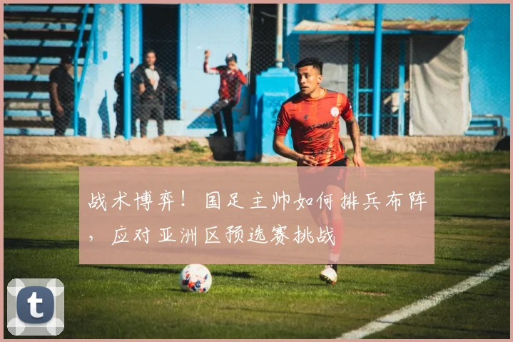 战术博弈！国足主帅如何排兵布阵，应对亚洲区预选赛挑战