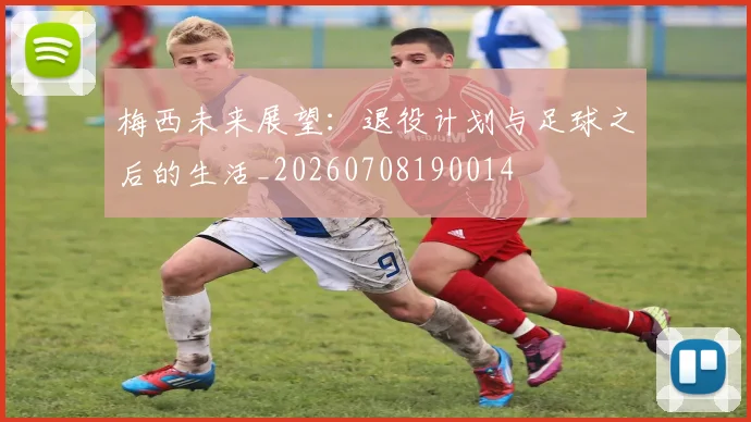 梅西未来展望:退役计划与足球之后的生活_20260708190014