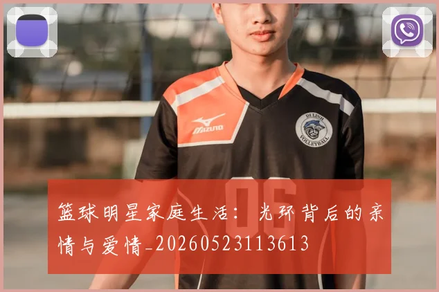篮球明星家庭生活：光环背后的亲情与爱情_20260523113613