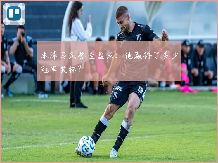本泽马荣誉全盘点:他赢得了多少冠军奖杯?
