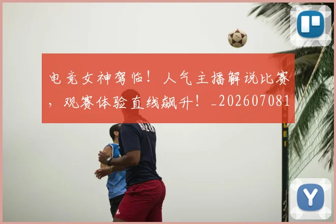电竞女神驾临！人气主播解说比赛，观赛体验直线飙升！_20260708193140