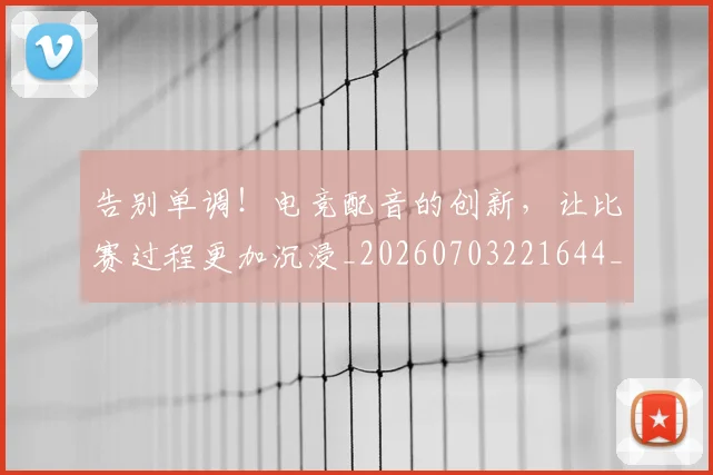 告别单调！电竞配音的创新，让比赛过程更加沉浸_20260703221644_20260718210013