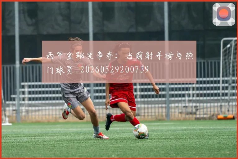 西甲金靴奖争夺:当前射手榜与热门球员_20260529200739
