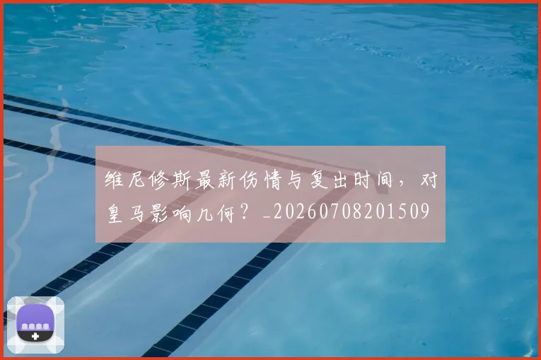 维尼修斯最新伤情与复出时间,对皇马影响几何?_20260708201509