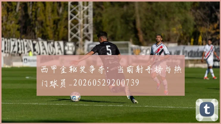西甲金靴奖争夺：当前射手榜与热门球员_20260529200739