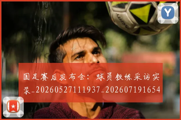 国足赛后发布会:球员教练采访实录_20260527111937_20260719165418