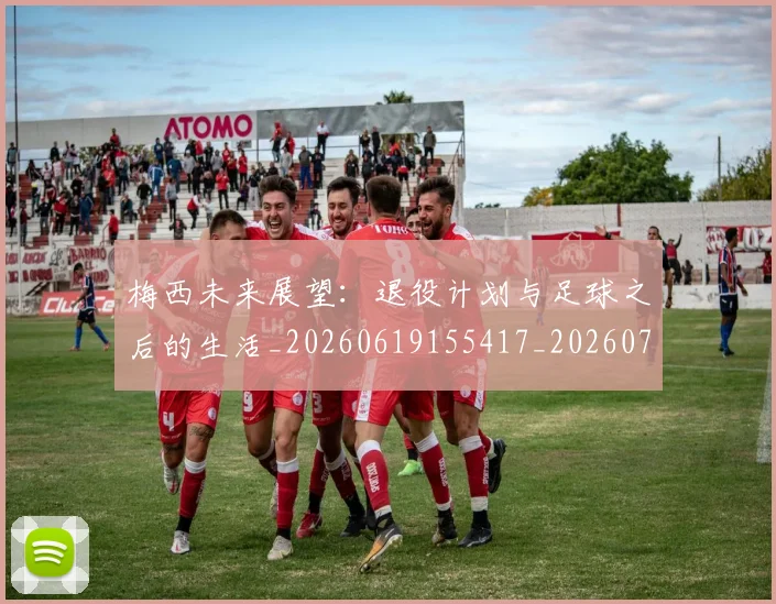 梅西未来展望:退役计划与足球之后的生活_20260619155417_20260707144845_20260731181849