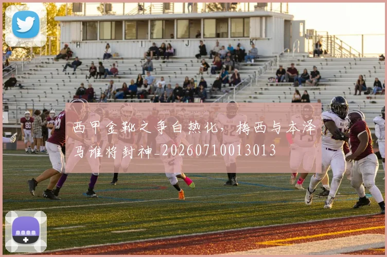 西甲金靴之争白热化,梅西与本泽马谁将封神_20260710013013