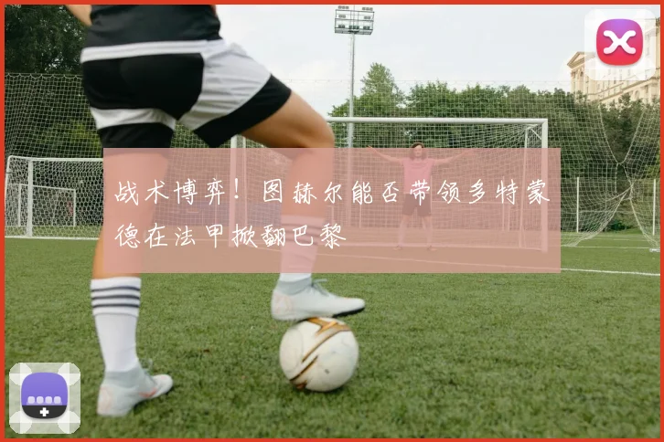 战术博弈！图赫尔能否带领多特蒙德在法甲掀翻巴黎