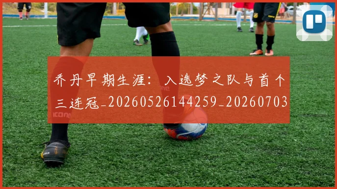 乔丹早期生涯：入选梦之队与首个三连冠_20260526144259_20260703210249