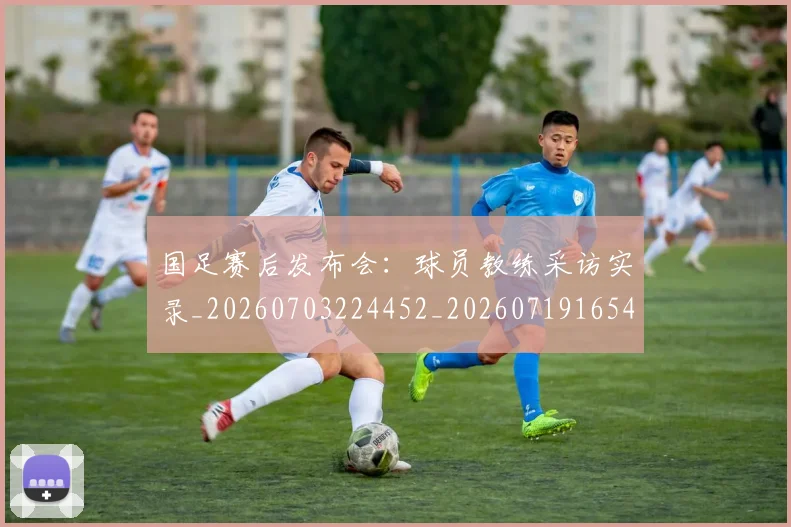 国足赛后发布会：球员教练采访实录_20260703224452_20260719165421