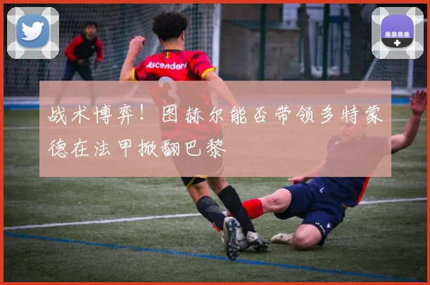 战术博弈！图赫尔能否带领多特蒙德在法甲掀翻巴黎